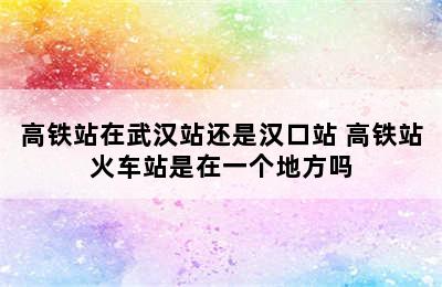 高铁站在武汉站还是汉口站 高铁站火车站是在一个地方吗